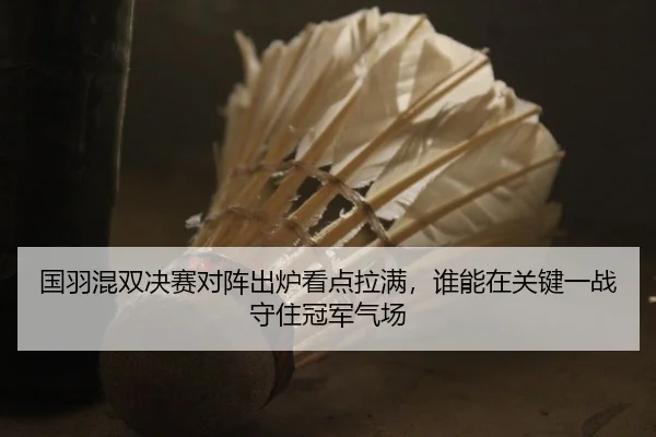 国羽混双决赛对阵出炉看点拉满，谁能在关键一战守住冠军气场